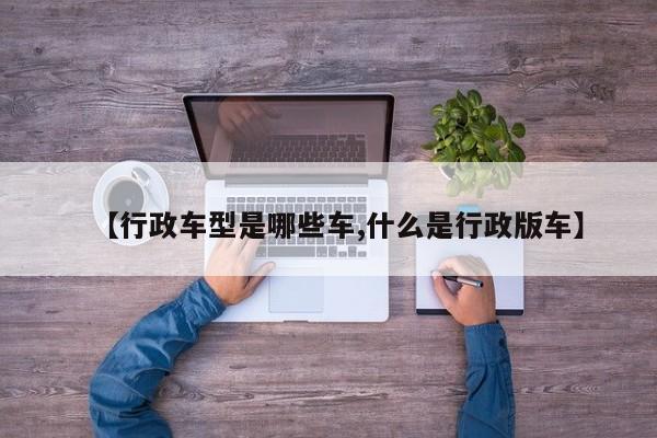 【行政车型是哪些车,什么是行政版车】