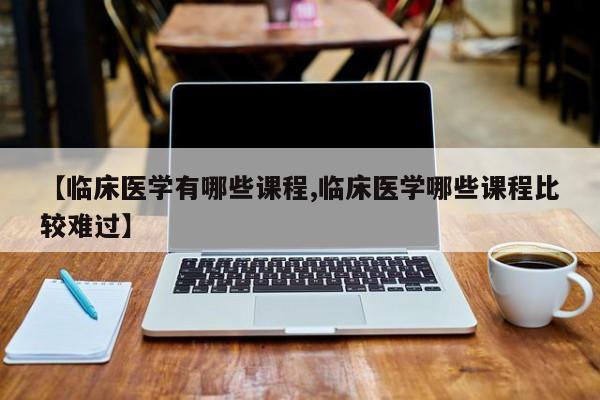 【临床医学有哪些课程,临床医学哪些课程比较难过】