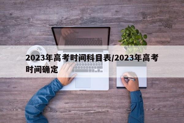 2023年高考时间科目表/2023年高考时间确定