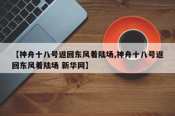 【神舟十八号返回东风着陆场,神舟十八号返回东风着陆场 新华网】