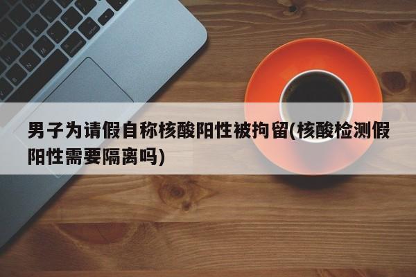 男子为请假自称核酸阳性被拘留(核酸检测假阳性需要隔离吗)