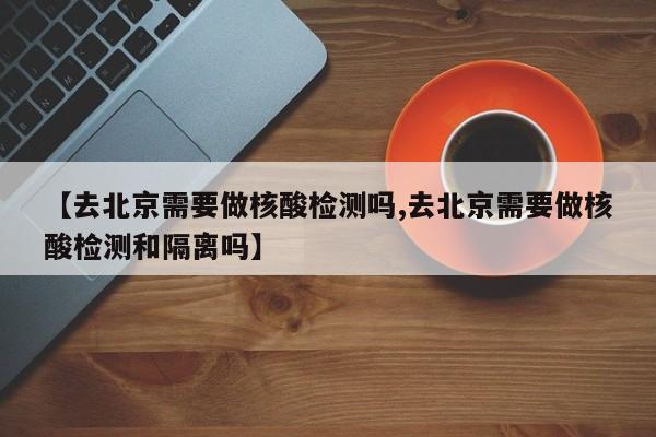 【去北京需要做核酸检测吗,去北京需要做核酸检测和隔离吗】