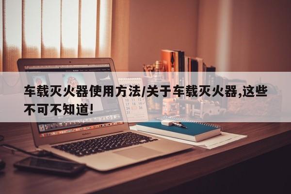 车载灭火器使用方法/关于车载灭火器,这些不可不知道!