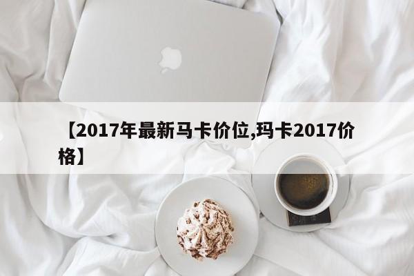 【2017年最新马卡价位,玛卡2017价格】