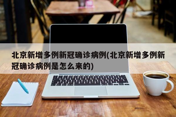北京新增多例新冠确诊病例(北京新增多例新冠确诊病例是怎么来的)