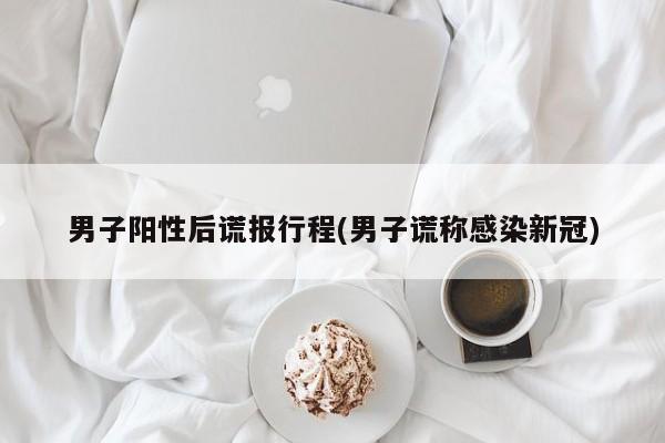 男子阳性后谎报行程(男子谎称感染新冠)
