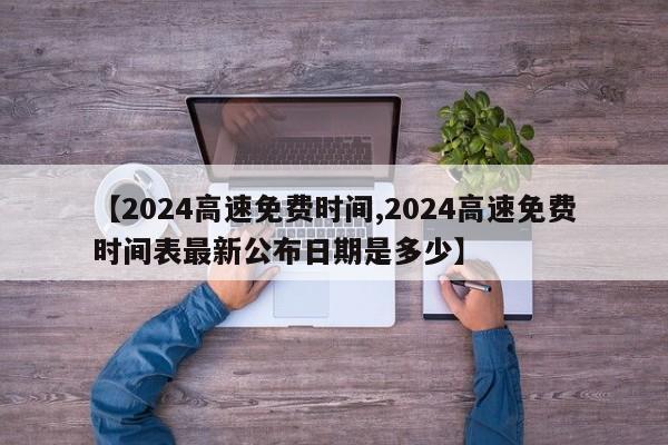 【2024高速免费时间,2024高速免费时间表最新公布日期是多少】