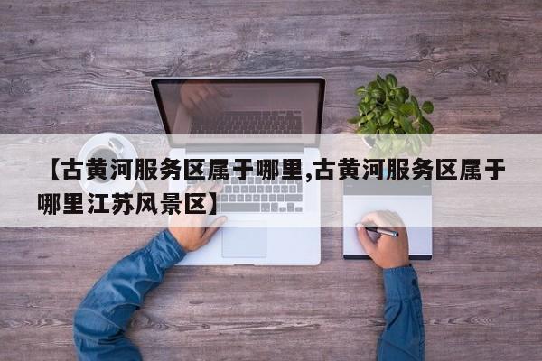 【古黄河服务区属于哪里,古黄河服务区属于哪里江苏风景区】