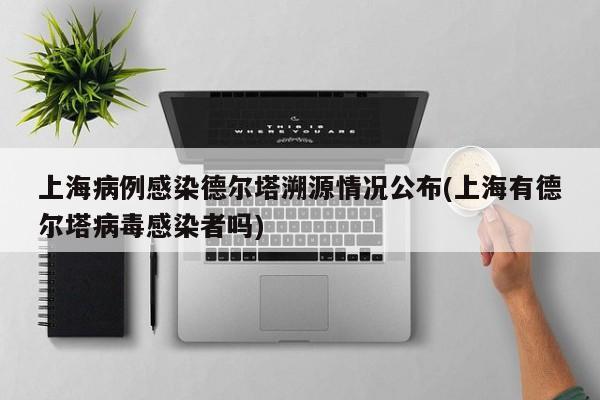 上海病例感染德尔塔溯源情况公布(上海有德尔塔病毒感染者吗)