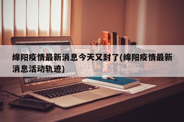 绵阳疫情最新消息今天又封了(绵阳疫情最新消息活动轨迹)