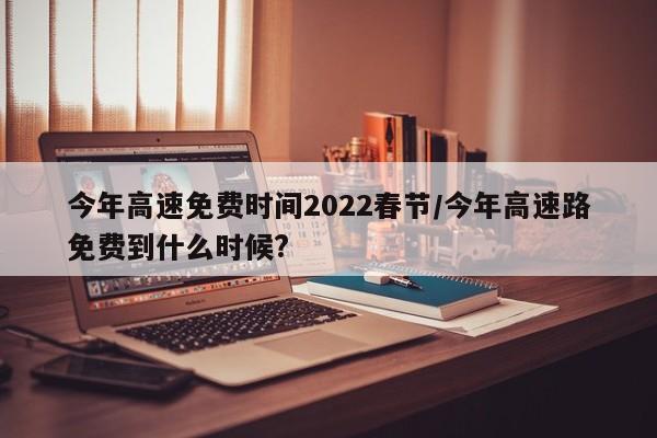 今年高速免费时间2022春节/今年高速路免费到什么时候?