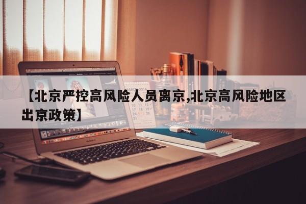 【北京严控高风险人员离京,北京高风险地区出京政策】