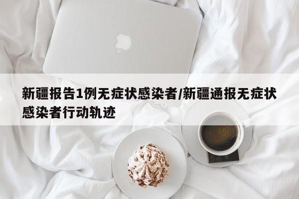 新疆报告1例无症状感染者/新疆通报无症状感染者行动轨迹