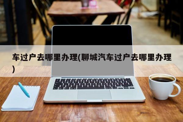 车过户去哪里办理(聊城汽车过户去哪里办理)