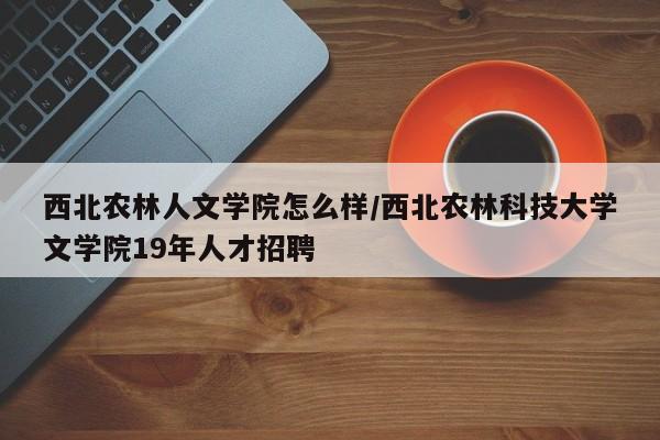 西北农林人文学院怎么样/西北农林科技大学文学院19年人才招聘