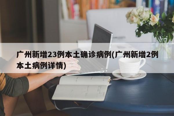 广州新增23例本土确诊病例(广州新增2例本土病例详情)