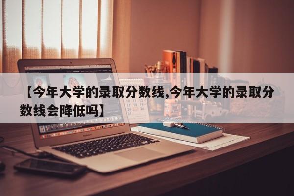 【今年大学的录取分数线,今年大学的录取分数线会降低吗】