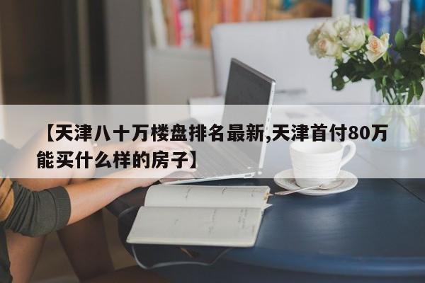 【天津八十万楼盘排名最新,天津首付80万能买什么样的房子】