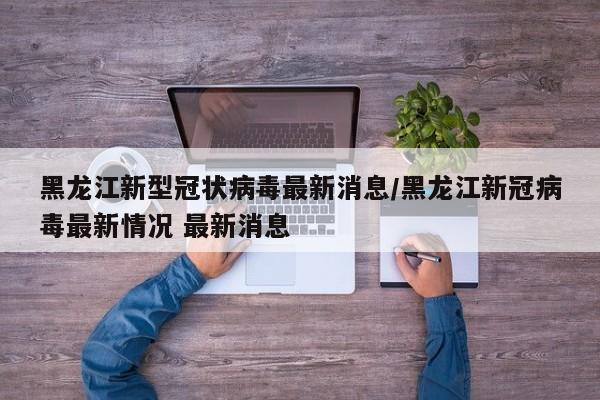 黑龙江新型冠状病毒最新消息/黑龙江新冠病毒最新情况 最新消息