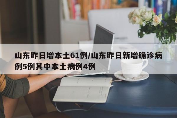 山东昨日增本土61例/山东昨日新增确诊病例5例其中本土病例4例