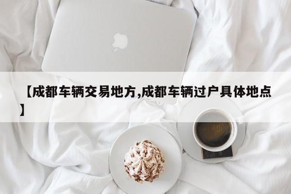 【成都车辆交易地方,成都车辆过户具体地点】