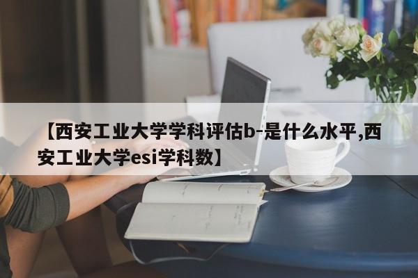 【西安工业大学学科评估b-是什么水平,西安工业大学esi学科数】