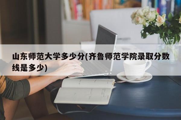 山东师范大学多少分(齐鲁师范学院录取分数线是多少)