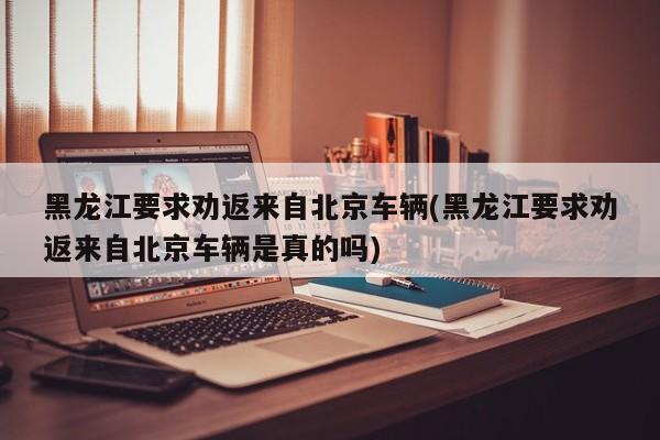 黑龙江要求劝返来自北京车辆(黑龙江要求劝返来自北京车辆是真的吗)