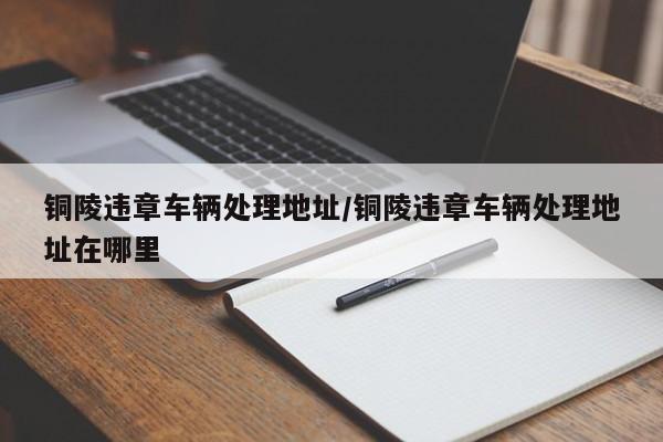 铜陵违章车辆处理地址/铜陵违章车辆处理地址在哪里