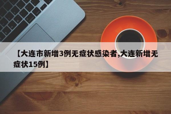 【大连市新增3例无症状感染者,大连新增无症状15例】