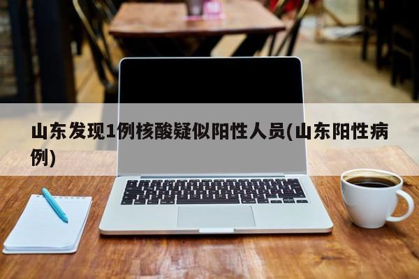 山东发现1例核酸疑似阳性人员(山东阳性病例)