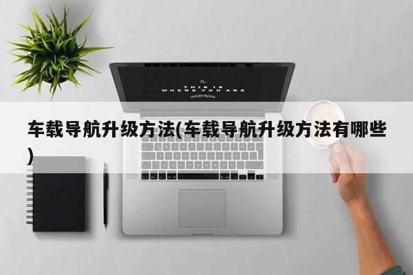 车载导航升级方法(车载导航升级方法有哪些)