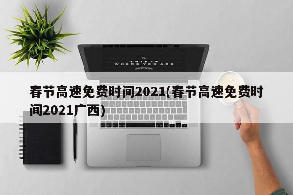 春节高速免费时间2021(春节高速免费时间2021广西)