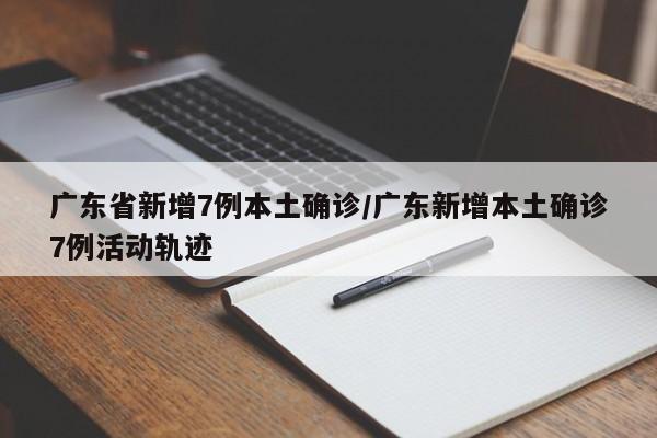 广东省新增7例本土确诊/广东新增本土确诊7例活动轨迹