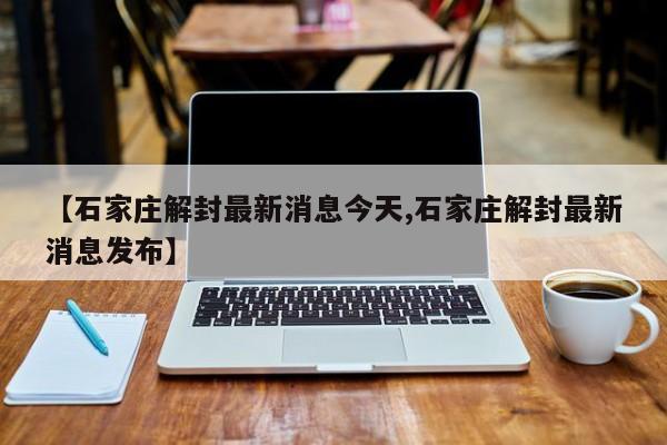 【石家庄解封最新消息今天,石家庄解封最新消息发布】
