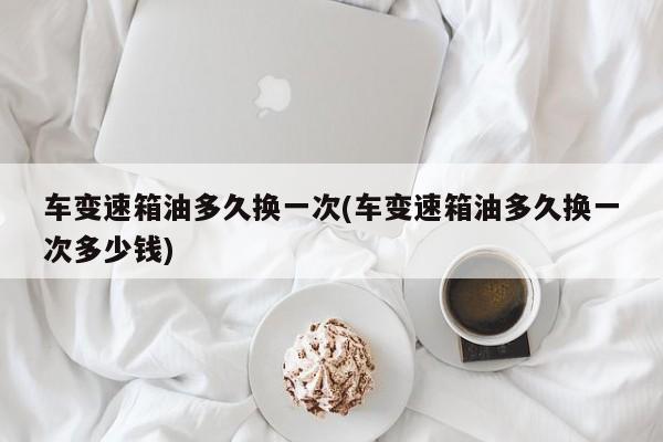 车变速箱油多久换一次(车变速箱油多久换一次多少钱)