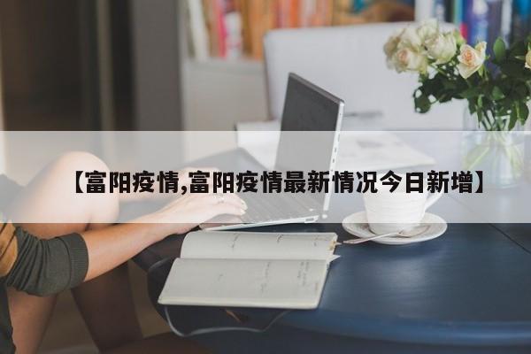 【富阳疫情,富阳疫情最新情况今日新增】