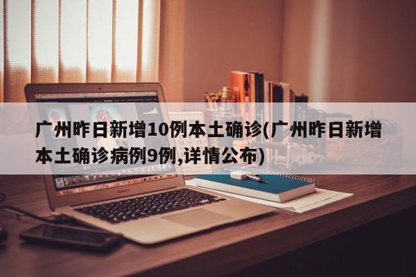 广州昨日新增10例本土确诊(广州昨日新增本土确诊病例9例,详情公布)