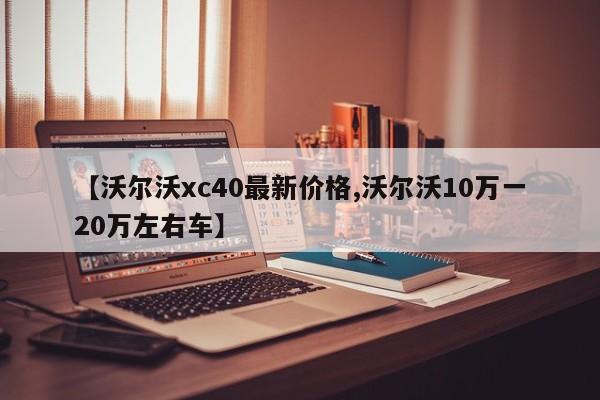 【沃尔沃xc40最新价格,沃尔沃10万一20万左右车】