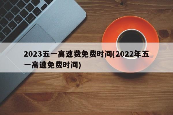 2023五一高速费免费时间(2022年五一高速免费时间)