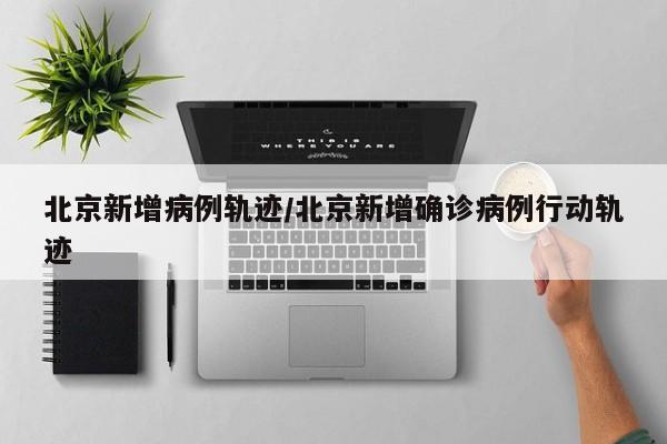 北京新增病例轨迹/北京新增确诊病例行动轨迹