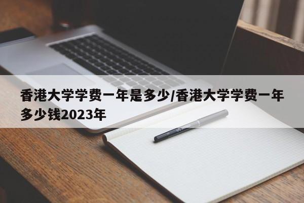 香港大学学费一年是多少/香港大学学费一年多少钱2023年