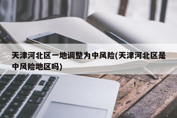 天津河北区一地调整为中风险(天津河北区是中风险地区吗)