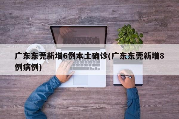 广东东莞新增6例本土确诊(广东东莞新增8例病例)