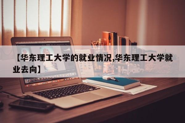 【华东理工大学的就业情况,华东理工大学就业去向】