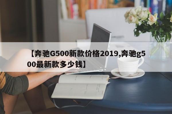 【奔驰G500新款价格2019,奔驰g500最新款多少钱】
