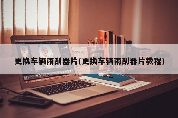 更换车辆雨刮器片(更换车辆雨刮器片教程)