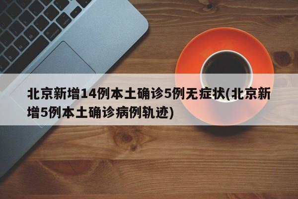 北京新增14例本土确诊5例无症状(北京新增5例本土确诊病例轨迹)