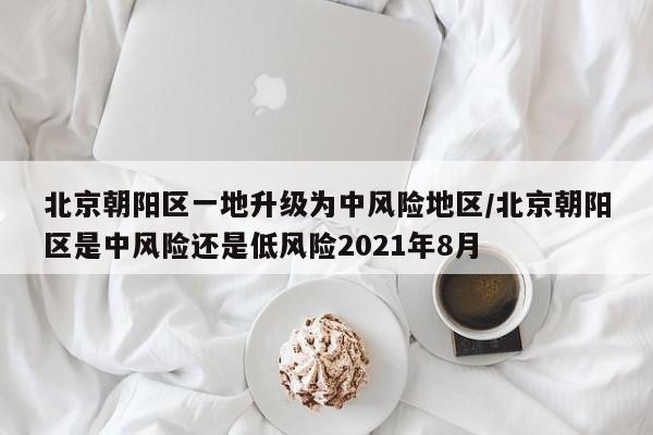 北京朝阳区一地升级为中风险地区/北京朝阳区是中风险还是低风险2021年8月