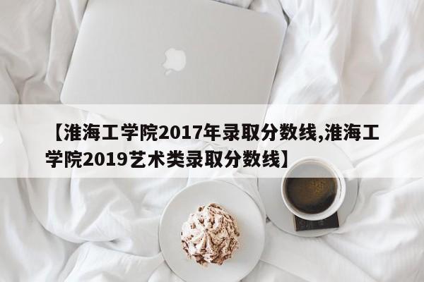 【淮海工学院2017年录取分数线,淮海工学院2019艺术类录取分数线】